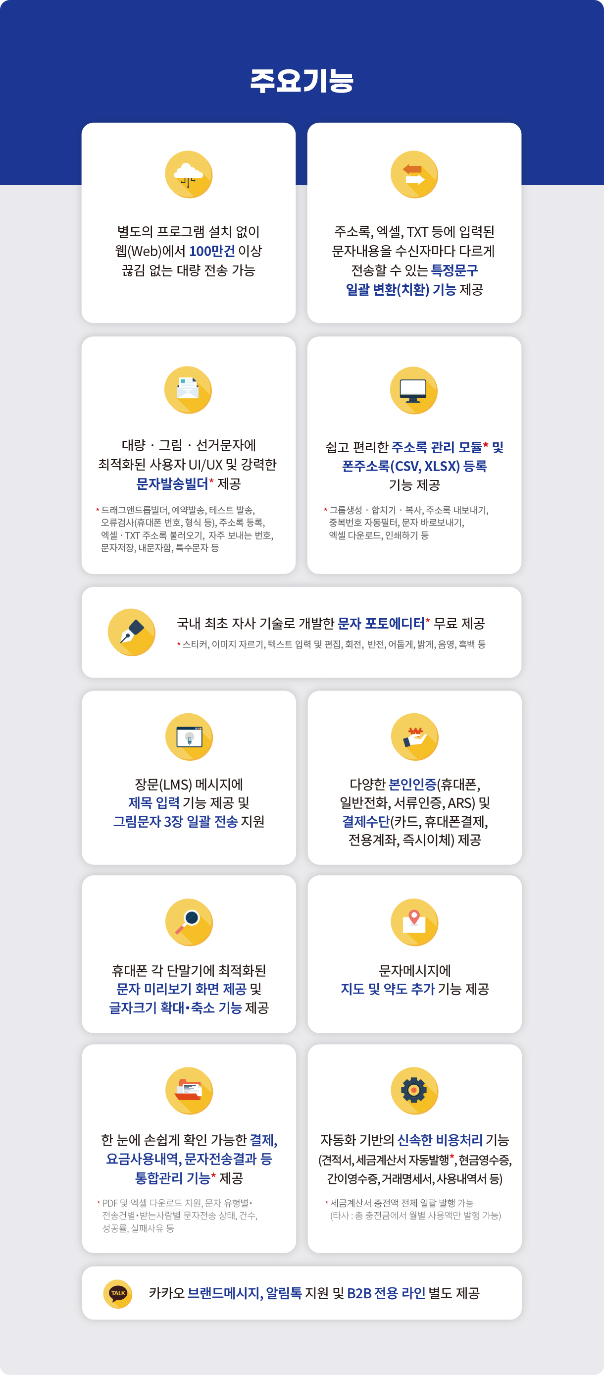 주요기능 - 별도의 프로그램 설치 없이 웹(Web)에서 100만건 이상 끊김 없는 대량 전송 가능 / 주소록, 엑셀, TXT 등에 입력된 문자내용을 수신자마다 다르게 전송할 수 있는 특정문구 일괄 변환(치환) 기능 제공 / 대량‧그림‧선거문자에 최적화된 사용자 UI/UX 및 강력한 문자발송빌더* 제공 * 드래그앤드롭빌더, 예약발송, 테스트 발송, 오류검사(휴대폰 번호, 형식 등), 주소록 등록, 엑셀‧TXT 주소록 불러오기,  자주 보내는 번호, 문자저장, 내문자함, 특수문자 등 / 쉽고 편리한 주소록 관리 모듈* 및 폰주소록(CSV, XLSX) 등록 기능 제공 * 그룹생성‧합치기‧복사, 주소록 내보내기, 중복번호 자동필터, 문자 바로보내기, 엑셀 다운로드, 인쇄하기 등 / 국내 최초 자사 기술로 개발한 문자 포토에디터* 무료 제공 * 스티커, 이미지 자르기, 텍스트 입력 및 편집, 회전,  반전, 어둡게, 밝게, 음영, 흑백 등 / 장문(LMS) 메시지에 제목 입력 기능 제공 및 그림문자 3장 일괄 전송 지원 / 다양한 본인인증(휴대폰, 일반전화, 서류인증, ARS) 및 결제수단(카드, 휴대폰결제, 전용계좌, 즉시이체) 제공 / 휴대폰 각 단말기에 최적화된 문자 미리보기 화면 제공 및 글자크기 확대‧축소 기능 제공 / 문자메시지에 지도 및 약도 추가 기능 제공 / 한 눈에 손쉽게 확인 가능한 결제,요금사용내역, 문자전송결과 등 통합관리 기능* 제공* PDF 및 엑셀 다운로드 지원, 문자 유형별‧ 전송건별‧받는사람별 문자전송 상태, 건수, 성공률, 실패사유 등 / 자동화 기반의 신속한 비용처리 기능(견적서, 세금계산서 자동발행*, 현금영수증, 간이영수증, 거래명세서, 사용내역서 등) * 세금계산서 충전액 전체 일괄 발행 가능(타사 : 총 충전금에서 월별 사용액만 발행 가능) / 카카오 친구톡, 알림톡 지원 및 B2B 전용 라인 별도 제공